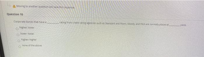 A Moving to another question wil Save this response
Question 10
Corporate bonds that have a
rating from credt tating agencies such a Standard and Podrs Mody and Ritch are normaly placed at
Seids.
highen lower
lowen lower
higher higher
none of the above
