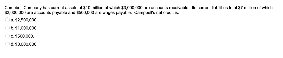 Campbell Company has current assets of $10 million of which $3,000,000 are accounts receivable. Its current liabilities total $7 million of which
$2,000,000 are accounts payable and $500,000 are wages payable. Campbell's net credit is:
a. $2,500,000.
O b. $1,000,000.
Oc. $500,000.
d. $3,000,000
