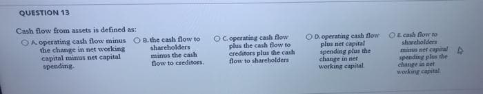 QUESTION 13
Cash flow from assets is defined as:
OA operating cash flow minus O B. the cash flow to
shareholders
minus the cash
flow to creditors.
the change in net working
capital minus net capital
spending
OC operating cash flow
plus the cash flow to
creditors plus the cash
flow to shareholders
O D. operating cash flow
plus net capital
spending plus the
change in net
working capital.
OE cash flow to
shareholders
minus net capital
spending plus the
change in net
working capital.
