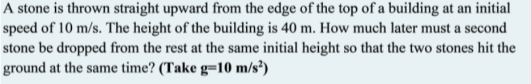A stone is thrown straight upward from the edge of the top of a building at an initial
speed of 10 m/s. The height of the building is 40 m. How much later must a second
stone be dropped from the rest at the same initial height so that the two stones hit the
ground at the same time? (Take g=10 m/s?)

