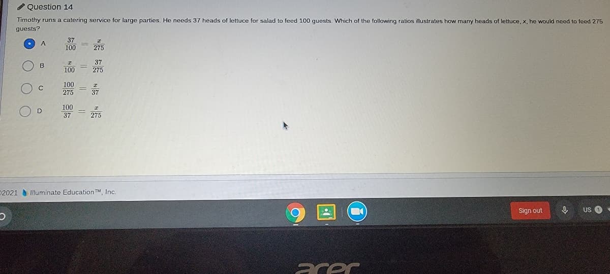 O Question 14
Timothy runs a catering service for large parties. He needs 37 heads of lettuce for salad to feed 100 guests. Which of the following ratios illustrates how many heads of lettuce, x, he would need to feed 275
guests?
37
100
A
275
37
100
275
100
275
C
37
100
37
D
275
2021 Illuminate Education TM, Inc.
Sign out
US O
acer
O O O
