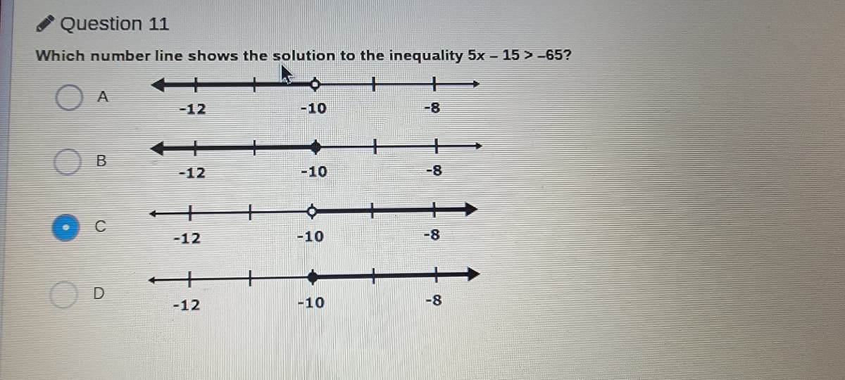 Question 11
Which number line shows the solution to the inequality 5x- 15 > -65?
A
-12
-10
-8
B
-12
-10
-8
-12
-10
-8
-12
-10
-8
