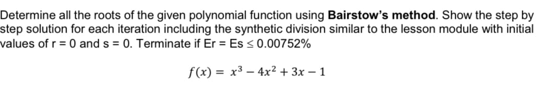 Determine all the roots of the given polynomial function using Bairstow's method. Show the step by
step solution for each iteration including the synthetic division similar to the lesson module with initial
values of r = 0 and s= 0. Terminate if Er = Es ≤ 0.00752%
f(x) = x³
4x² + 3x - 1