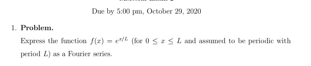 Due by 5:00 pm, October 29, 2020
1. Problem.
Express the function f(x)
e"/L (for 0 < x < L and assumed to be periodic with
period L) as a Fourier series.
