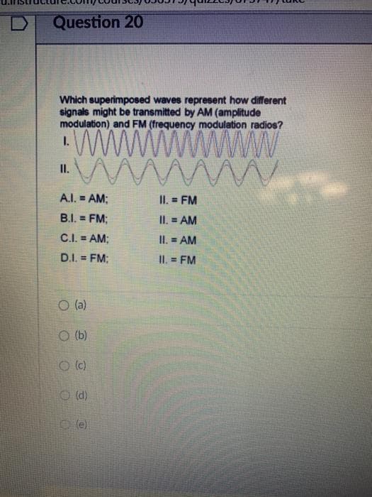 Question 20
Which superimposed waves represent how different
signals might be transmitted by AM (amplitude
modulation) and FM (frequency modulation radios?
WWWW
ww
I.
I.
A.I. = AM;
II. = FM
!!
B.I. = FM;
II. = AM
!!
C.I. = AM:
II. = AM
D.I. = FM:
II. = FM
!3!
O (a)
O (b)
O (e)
O (d)
O (e)
