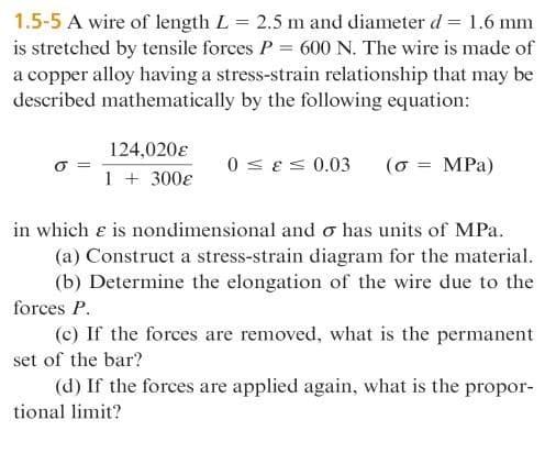 1.5-5 A wire of length L = 2.5 m and diameter d = 1.6 mm
is stretched by tensile forces P = 600 N. The wire is made of
a copper alloy having a stress-strain relationship that may be
described mathematically by the following equation:
124,020e
0 < es 0.03
( σ -MPa)
1 + 300ɛ
in which e is nondimensional and o has units of MPa.
(a) Construct a stress-strain diagram for the material.
(b) Determine the elongation of the wire due to the
forces P.
(c) If the forces are removed, what is the permanent
set of the bar?
(d) If the forces are applied again, what is the propor-
tional limit?
