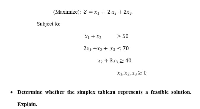 (Maximize): Z = x1 + 2 x2 + 2x3
Subject to:
X1+ x2
2 50
2x1 +x2 + x3 < 70
X2 + 3x3 2 40
X1, X2, X32 0
• Determine whether the simplex tableau represents a feasible solution.
Explain.
