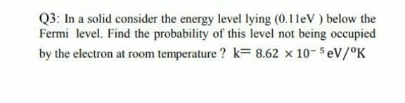 Q3: In a solid consider the energy level lying (0.1leV ) below the
Fermi level. Find the probability of this level not being occupied
by the electron at room temperature ? k= 8.62 x 10-5 eV/°K
