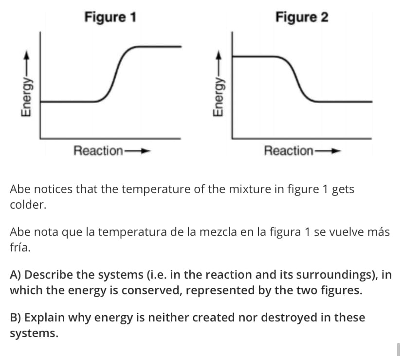 Figure 1
Figure 2
Reaction
Reaction
Abe notices that the temperature of the mixture in figure 1 gets
colder.
Abe nota que la temperatura de la mezcla en la figura 1 se vuelve más
fría.
A) Describe the systems (i.e. in the reaction and its surroundings), in
which the energy is conserved, represented by the two figures.
B) Explain why energy is neither created nor destroyed in these
systems.
Energy-
Energy
