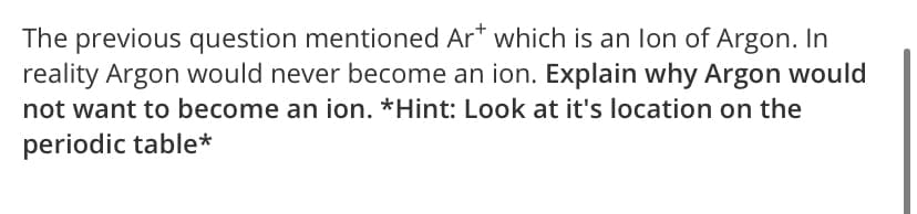 The previous question mentioned Ar* which is an lon of Argon. In
reality Argon would never become an ion. Explain why Argon would
not want to become an ion. *Hint: Look at it's location on the
periodic table*
