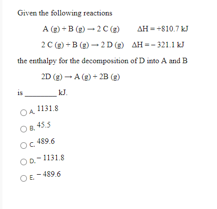 Given the following reactions
A (g) + B (g) – 2 C (g)
AH = +810.7 kJ
2 С (2) + В (g) —2D (g) ДН--321.1kJ
the enthalpy for the decomposition of D into A and B
2D (g) – A (g) + 2B (g)
is
_kJ.
1131.8
OA.
В.
45.5
Oc 489.6
O D.-1131.8
E. - 489.6
