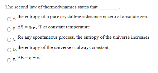 The second law of thermodynamics states that
the entropy of a pure crystalline substance is zero at absolute zero
A.
OB AS = grev/T at constant temperature
for any spontaneous process, the entropy of the universe increases
OC.
the entropy of the universe is always constant
AE = q +w
