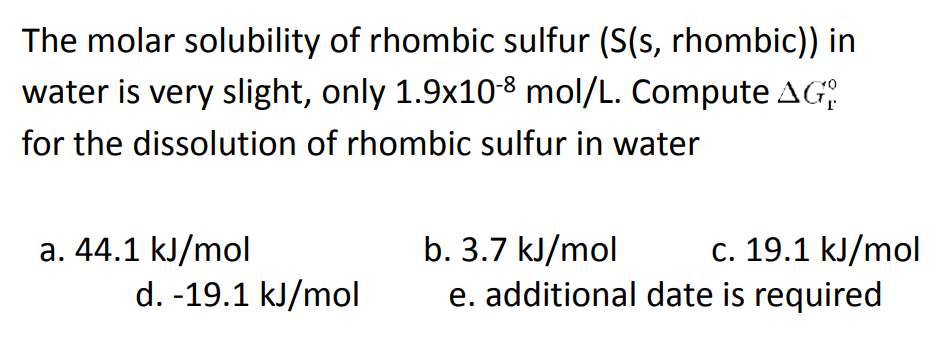 The molar solubility of rhombic sulfur (S(s, rhombic)) in
water is very slight, only 1.9x10-8 mol/L. Compute AG:
for the dissolution of rhombic sulfur in water
b. 3.7 kJ/mol
e. additional date is required
c. 19.1 kJ/mol
a. 44.1 kJ/mol
d. -19.1 kJ/mol
