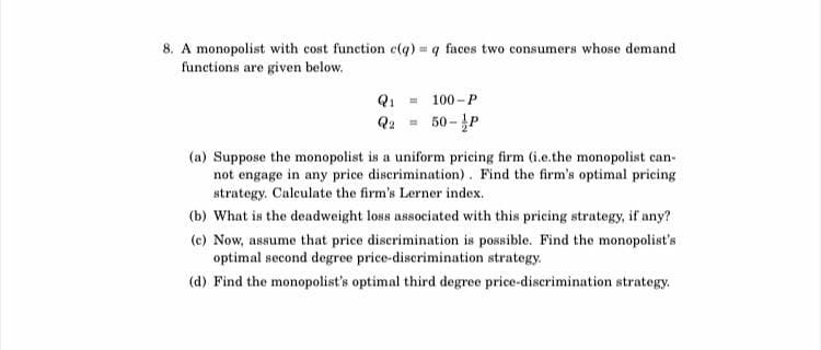 8. A monopolist with cost function c(q) = q faces two consumers whose demand
functions are given below.
Q₁ = 100-P
50-P
Q₂
(a) Suppose the monopolist is a uniform pricing firm (i.e.the monopolist can-
not engage in any price discrimination). Find the firm's optimal pricing
strategy. Calculate the firm's Lerner index.
(b) What is the deadweight loss associated with this pricing strategy, if any?
(c) Now, assume that price discrimination is possible. Find the monopolist's
optimal second degree price-discrimination strategy.
(d) Find the monopolist's optimal third degree price-discrimination strategy.