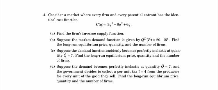 4. Consider a market where every firm and every potential entrant has the iden-
tical cost function
C(q) = 3q³-6q² +6q.
(a) Find the firm's inverse supply function.
(b) Suppose the market demand function is given by QP (P) = 20-2P. Find
the long-run equilibrium price, quantity, and the number of firms.
(c) Suppose the demand function suddenly becomes perfectly inelastic at quan-
tity Q = 7. Find the long-run equilibrium price, quantity and the number
of firms.
(d) Suppose the demand becomes perfectly inelastic at quantity Q = 7, and
the government decides to collect a per unit tax t = 4 from the producers
for every unit of the good they sell. Find the long-run equilibrium price,
quantity and the number of firms.
