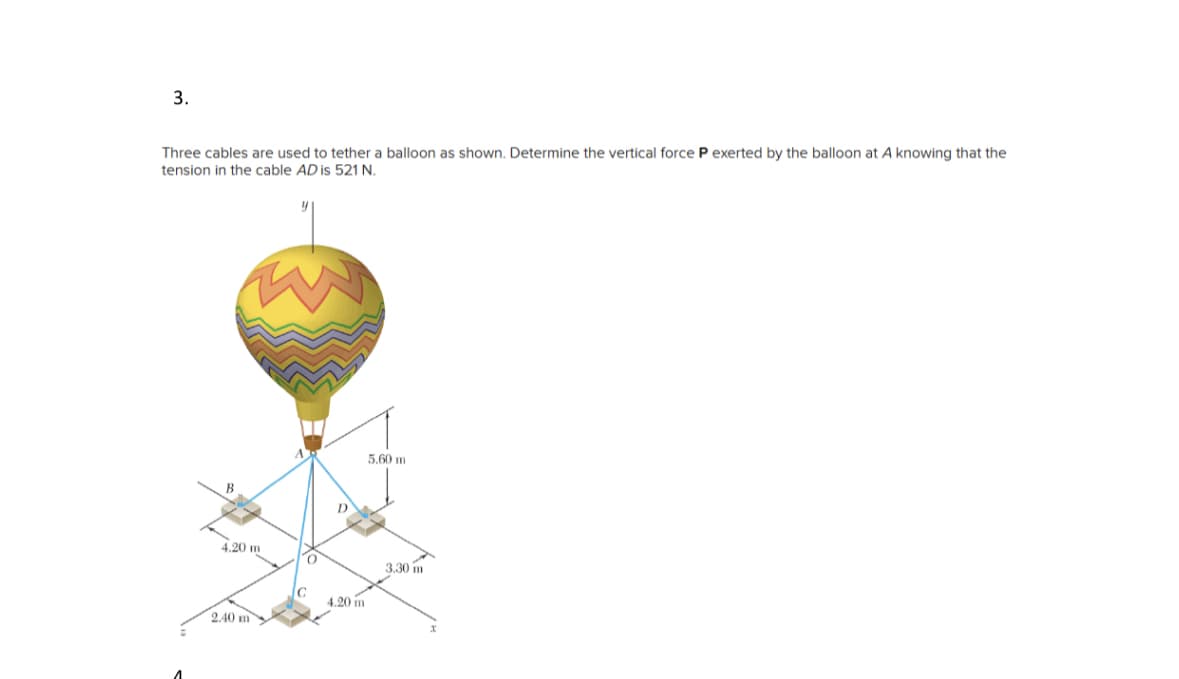 3.
Three cables are used to tether a balloon as shown. Determine the vertical force P exerted by the balloon at A knowing that the
tension in the cable AD is 521 N.
4.20 m
2.40 m
T
C
4.20 m
5.60 m
3.30 m