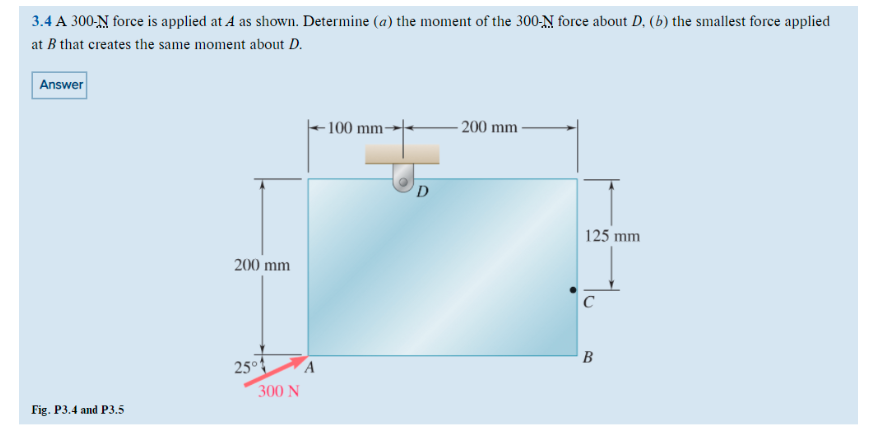 3.4 A 300-N force is applied at A as shown. Determine (a) the moment of the 300-N force about D, (b) the smallest force applied
at B that creates the same moment about D.
Answer
Fig. P3.4 and P3.5
200 mm
25°
300 N
A
100 mm-
D
-200 mm
125 mm
B