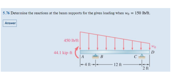 5.76 Determine the reactions at the beam supports for the given loading when wo = 150 lb/ft.
Answer
450 lb/ft
44.1 kip-ft
12 ft
CA
2 ft
Wo
D