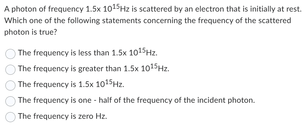 A photon of frequency 1.5x 10¹5 Hz is scattered by an electron that is initially at rest.
Which one of the following statements concerning the frequency of the scattered
photon is true?
The frequency is less than 1.5x 1015 Hz.
The frequency is greater than 1.5x 10¹5 Hz.
The frequency is 1.5x 1015 Hz.
The frequency is one - half of the frequency of the incident photon.
The frequency is zero Hz.