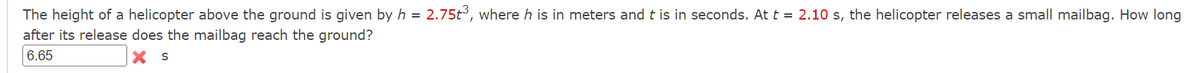 The height of a helicopter above the ground is given by h = 2.75t³, where h is in meters and t is in seconds. At t = 2.10 s, the helicopter releases a small mailbag. How long
after its release does the mailbag reach the ground?
6.65
X S