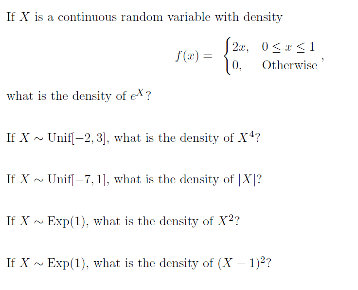 If X is a continuous random variable with density
2x, 0<x <1
10,
f (x) =
Otherwise
what is the density of e?
If X ~ Unif[-2, 3], what is the density of X4?
If X ~ Unif[-7, 1], what is the density of |X|?
If X ~
Exp(1), what is the density of X²?
If X - Exp(1), what is the density of (X – 1)2?
