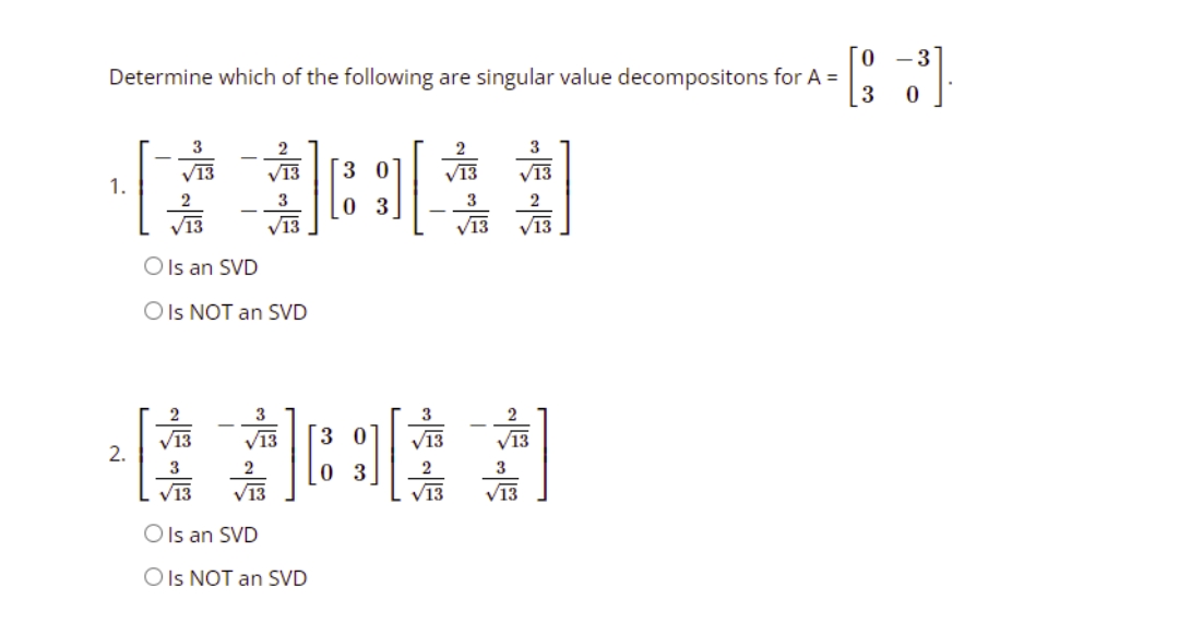 0
Determine which of the following are singular value decompositons for A =
3
3
3
V13
3
0
V13
1.
3
2
元
[03]
V13
V13
O Is an SVD
O Is NOT an SVD
3
V13
品品
V13
O Is an SVD
O Is NOT an SVD
2.
al
「3
03
233 3
V13
- 3
0