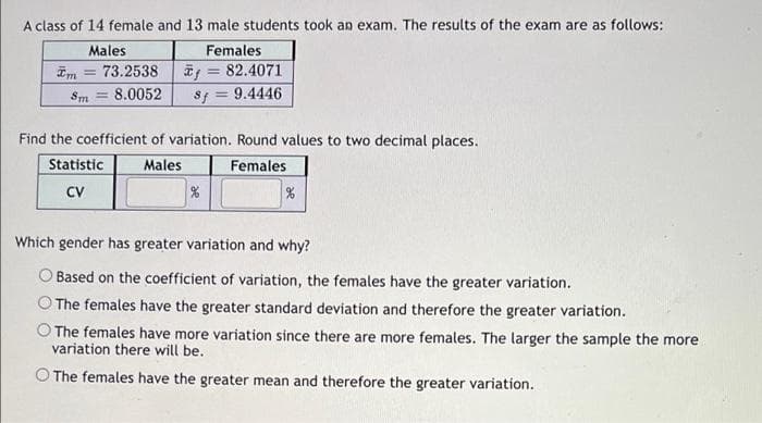 A class of 14 female and 13 male students took an exam. The results of the exam are as follows:
Males
Females
* = 82.4071
-
73.2538
Sm= 8.0052
Sf = 9.4446
Find the coefficient of variation. Round values to two decimal places.
Statistic
Females
Males
%
CV
%
Which gender has greater variation and why?
Based on the coefficient of variation, the females have the greater variation.
The females have the greater standard deviation and therefore the greater variation.
O The females have more variation since there are more females. The larger the sample the more
variation there will be.
O The females have the greater mean and therefore the greater variation.