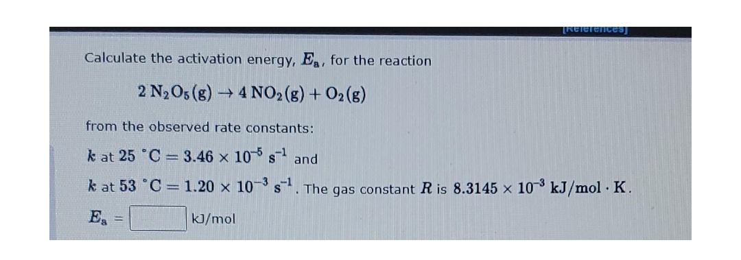 References]
Calculate the activation energy, Ea, for the reaction
2 N₂O5 (g) →4 NO2(g) + O2(g)
from the observed rate constants:
k at 25 °C
3.46 x 105 s¹ and
k at 53 °C
1.20 x 10-3 s¹. The gas constant R is 8.3145 x 10³ kJ/mol. K.
=
kJ/mol