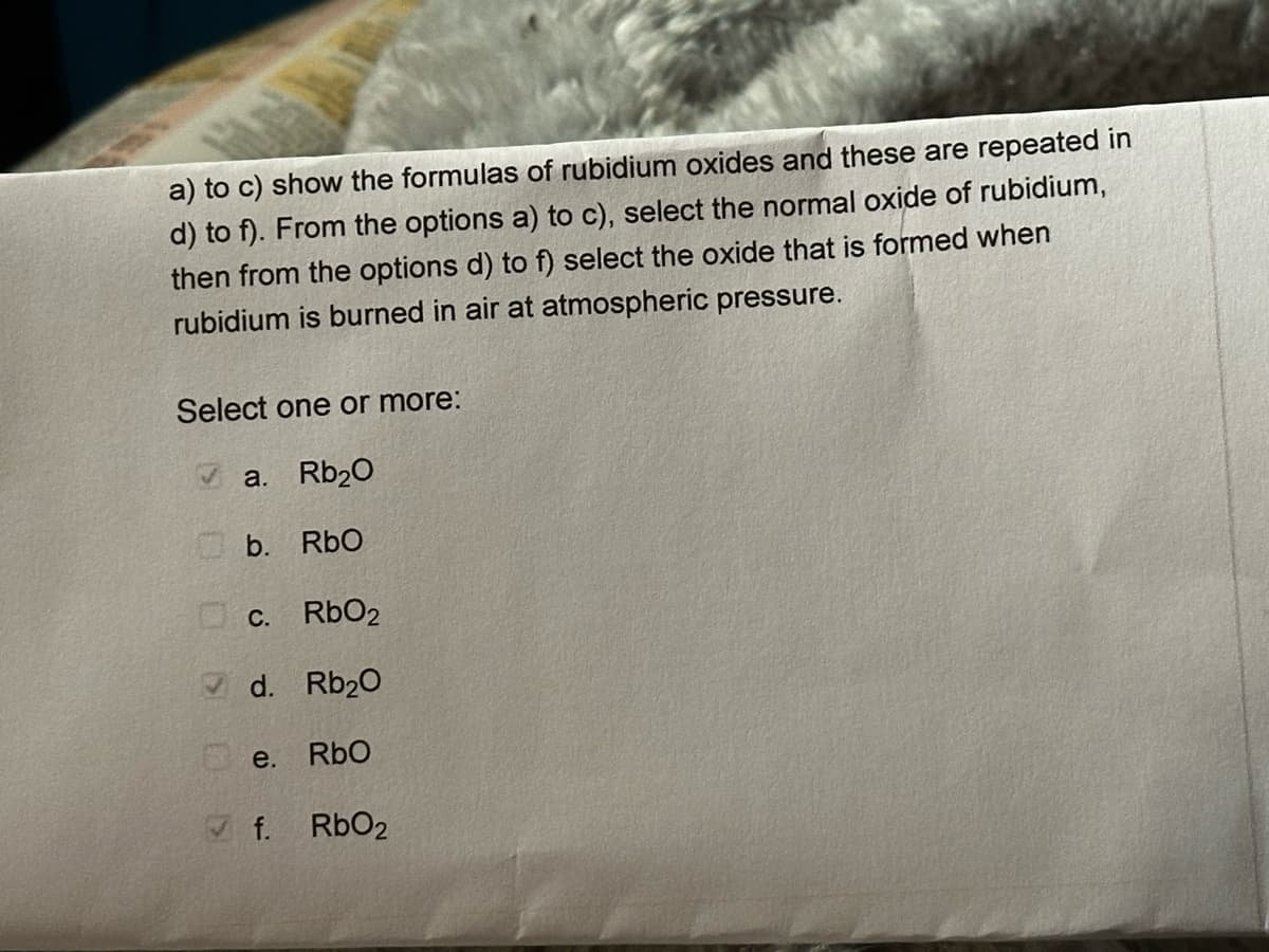 a) to c) show the formulas of rubidium oxides and these are repeated in
d) to f). From the options a) to c), select the normal oxide of rubidium,
then from the options d) to f) select the oxide that is formed when
rubidium is burned in air at atmospheric pressure.
Select one or more:
✔a. Rb₂0
b. RbO
c. RbO2
d. Rb₂0
RbO
e.
✔f.
RbO2
