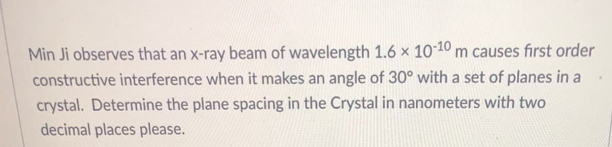 Min Ji observes that an x-ray beam of wavelength 1.6 × 10-10 m causes first order
constructive interference when it makes an angle of 30° with a set of planes in a
crystal. Determine the plane spacing in the Crystal in nanometers with two
decimal places please.