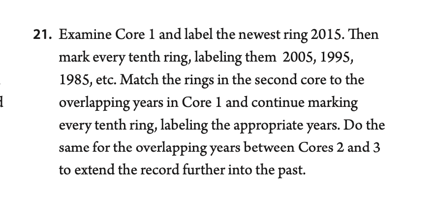 21. Examine Core 1 and label the newest ring 2015. Then
mark every tenth ring, labeling them 2005, 1995,
1985, etc. Match the rings in the second core to the
overlapping years in Core 1 and continue marking
every tenth ring, labeling the appropriate years. Do the
same for the overlapping years between Cores 2 and 3
to extend the record further into the past.
