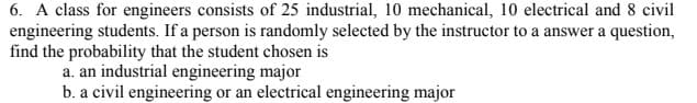 6. A class for engineers consists of 25 industrial, 10 mechanical, 10 electrical and 8 civil
engineering students. If a person is randomly selected by the instructor to a answer a question,
find the probability that the student chosen is
a. an industrial engineering major
b. a civil engineering or an electrical engineering major
