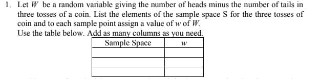 1. Let W be a random variable giving the number of heads minus the number of tails in
three tosses of a coin. List the elements of the sample space S for the three tosses of
coin and to each sample point assign a value of w of W.
Use the table below. Add as many columns as you need.
Sample Space
w
