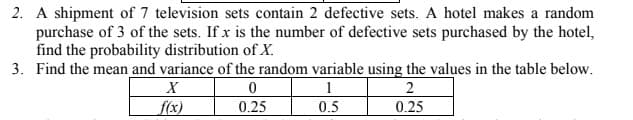 2. A shipment of 7 television sets contain 2 defective sets. A hotel makes a random
purchase of 3 of the sets. If x is the number of defective sets purchased by the hotel,
find the probability distribution of X.
3. Find the mean and variance of the random variable using the values in the table below.
1
2
f(x)
0.25
0.5
0.25
