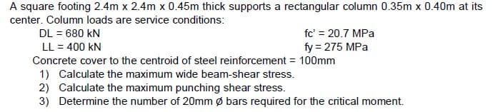 A square footing 2.4m x 2.4m x 0.45m thick supports a rectangular column 0.35m x 0.40m at its
center. Column loads are service conditions:
DL = 680 KN
fc' = 20.7 MPa
LL = 400 KN
fy = 275 MPa
Concrete cover to the centroid of steel reinforcement = 100mm
1) Calculate the maximum wide beam-shear stress.
2) Calculate the maximum punching shear stress.
3) Determine the number of 20mm Ø bars required for the critical moment.