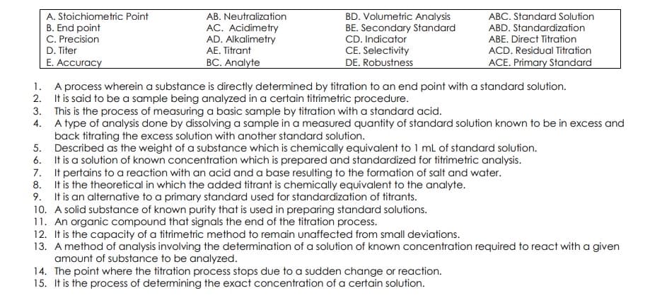 BD. Volumetric Analysis
BE. Secondary Standard
CD. Indicator
CE. Selectivity
DE. Robustness
A. Stoichiometric Point
AB. Neutralization
ABC. Standard Solution
B. End point
C. Precision
D. Titer
E. Accuracy
AC. Acidimetry
AD. Alkalimetry
AE. Titrant
ABD. Standardization
ABE. Direct Titration
ACD. Residual Titration
ACE. Primary Standard
BC. Analyte
1. A process wherein a substance is directly determined by titration to an end point with a standard solution.
2. It is said to be a sample being analyzed in a certain titrimetric procedure.
3. This is the process of measuring a basic sample by titration with a standard acid.
4. A type of analysis done by dissolving a sample ina measured quantity of standard solution known to be in excess and
back titrating the excess solution with another standard solution.
5. Described as the weight of a substance which is chemically equivalent to 1 ml of standard solution.
6. It is a solution of known concentration which is prepared and standardized for titrimetric analysis.
7. It pertains to a reaction with an acid and a base resulting to the formation of salt and water.
8. It is the theoretical in which the added titrant is chemically equivalent to the analyte.
9. It is an alternative to a primary standard used for standardization of titrants.
10. A solid substance of known purity that is used in preparing standard solutions.
11. An organic compound that signals the end of the titration process.
12. It is the capacity of a titrimetric method to remain unaffected from small deviations.
13. A method of analysis involving the determination of a solution of known concentration required to react with a given
amount of substance to be analyzed.
14. The point where the titration process stops due to a sudden change or reaction.
15. It is the process of determining the exact concentration of a certain solution.
