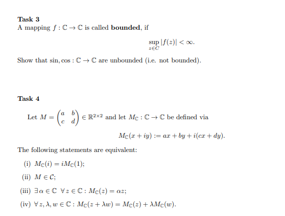 Task 3
A mapping f :C → C is called bounded, if
sup |f(2)| < 0.
zEC
Show that sin, cos : C → C are unbounded (i.e. not bounded).
Task 4
Let M =
E R2x2 and let Mc : C+C be defined via
Mc(x + iy) := ar + by + i(cx + dy).
The following statements are equivalent:
(i) Mc(i) = iMc(1);
(ii) M E C;
(iii) 3a eC Vz EC: Mc(2) = az;
( iv) V2, A , w C: Mc(z + λω) - Μc(2) + λMc().
