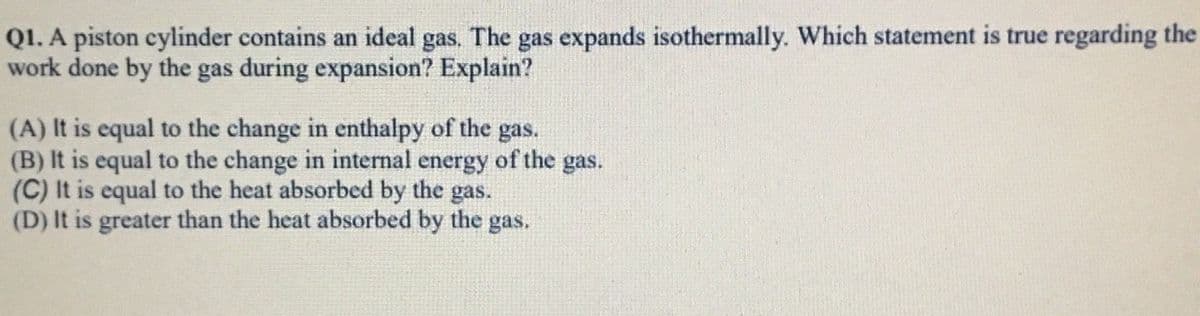 Q1. A piston cylinder contains an ideal gas. The gas expands isothermally. Which statement is true regarding the
work done by the gas during expansion? Explain?
(A) It is equal to the change in enthalpy of the gas.
(B) It is equal to the change in internal energy of the gas.
(C) It is equal to the heat absorbed by the gas.
(D) It is greater than the heat absorbed by the gas.

