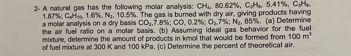 2- A natural gas has the following molar analysis: CH4, 80.62%, C2H6, 5.41%, C3H8,
1.87%; C4H10, 1.6%, N2, 10.5%. The gas is burned with dry air, giving products having
a molar analysis on a dry basis CO2,7.8%; CO, 0.2%; O2,7%; N2, 85%. (a) Determine
the air fuel ratio on a molar basis. (b) Assuming ideal gas behavior for the fuel
mixture, determine the amount of products in kmol that would be formed from 100 m
of fuel mixture at 300 K and 100 kPa. (c) Determine the percent of theoretical air.
