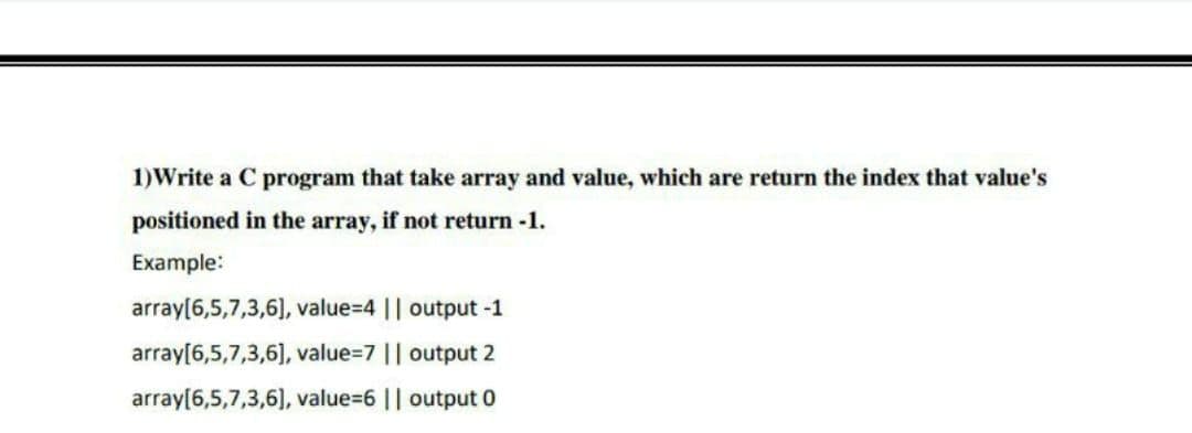 1)Write a C program that take array and value, which are return the index that value's
positioned in the array, if not return -1.
Example:
array[6,5,7,3,6), value=4 || output -1
array[6,5,7,3,6], value=7 || output 2
array[6,5,7,3,6], value=6 || output 0
