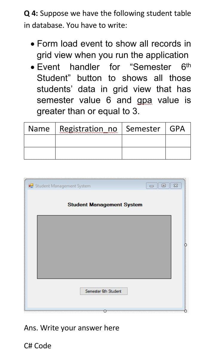 Q 4: Suppose we have the following student table
in database. You have to write:
• Form load event to show all records in
grid view when you run the application
• Event handler for "Semester 6th
Student" button to shows all those
students' data in grid view that has
semester value 6 and gpa value is
greater than or equal to 3.
Name
Registration_no Semester
GPA
Student Management System
Student Management System
Semester 6th Student
Ans. Write your answer here
C# Code
