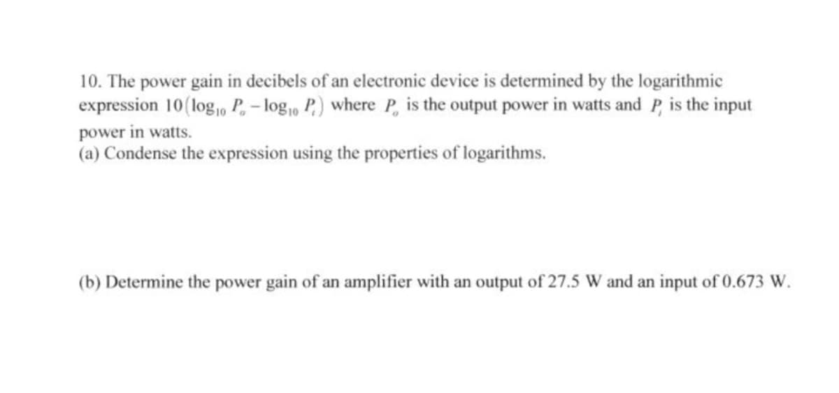 10. The power gain in decibels of an electronic device is determined by the logarithmic
expression 10(log, P, – log,, P,) where P, is the output power in watts and P, is the input
power in watts.
(a) Condense the expression using the properties of logarithms.
(b) Determine the power gain of an amplifier with an output of 27.5 W and an input of 0.673 W.
