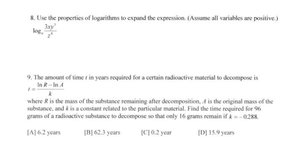 8. Use the properties of logarithms to expand the expression. (Assume all variables are positive.)
3xy
Jog.
9. The amount of time t in years required for a certain radioactive material to decompose is
In R-In A
k
where R is the mass of the substance remaining after decomposition, A is the original mass of the
substance, and k is a constant related to the particular material. Find the time required for 96
grams of a radioactive substance to decompose so that only 16 grams remain if k =-0.288.
[A] 6.2 years
[B] 62.3 years
[C] 0.2 year
[D] 15.9 years
