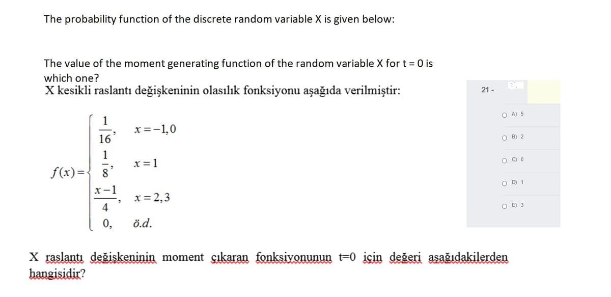 The probability function of the discrete random variable X is given below:
The value of the moment generating function of the random variable X for t = 0 is
which one?
X kesikli raslantı değişkeninin olasılık fonksiyonu aşağıda verilmiştir:
21 -
O A) 5
x =-1,0
16
O B) 2
1
x = 1
f(x)={ 8
O C) 0
x-1
O D) 1
x = 2,3
4
O E) 3
0,
ö.d.
X raslantı değişkeninin moment çıkaran fonksiyonunun t=0 için değeri asağıdakilerden
hangisidir?
