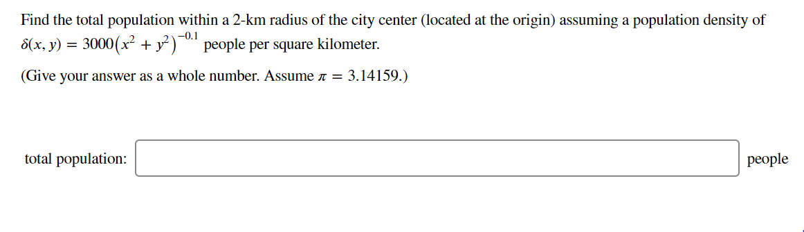 Find the total population within a 2-km radius of the city center (located at the origin) assuming a population density of
-0.1
8(x, y) = 3000(x² + y° )¯™ people per square kilometer.
(Give your answer as a whole number. Assume n = 3.14159.)
total population:
рeople
