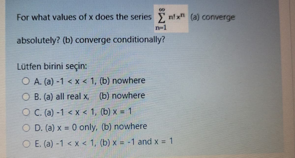 For what values of x does the series n! x (a) converge
n=1
absolutely? (b) converge conditionally?
Lütfen birini seçin:
O A. (a) -1 < X < 1, (b) nowhere
O B. (a) all real x, (b) nowhere
O C. (a) -1 < x< 1, (b) x = 1
O D. (a) x = 0 only, (b) nowhere
O E. (a) -1 < x < 1, (b) x = -1 and x =
