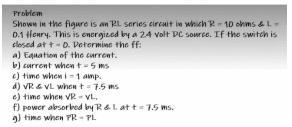 Problem
Shown in the figure is an RL series circuit in which R = 10 ohms & L =
0.1 Henry. This is energized by a 24 volt DC source. If the switch is
closed at t = 0. Determine the ff:
a) Equation of the current.
b) current when t = 5 ms
c) time when i = 1 amp.
d) VR & VL when t = 7.5 ms
e) time when VR = VL.
f) power absorbed by R & L at t = 7.5 ms.
g) time when PR = PL
%3D
%3D
