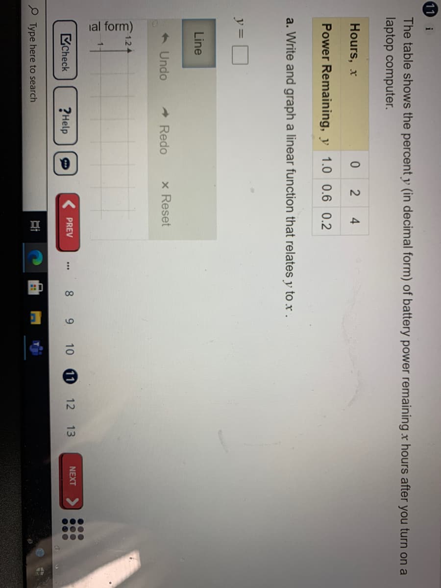 ial form)
11
i
The table shows the percent y (in decimal form) of battery power remaining x hours after you turn on a
laptop computer.
Hours, x
0.
4
Power Remaining, y 1.0 0.6 0.2
a. Write and graph a linear function that relates y to x.
y=
Line
< Undo
A Redo
x Reset
1.2
...
000
Check
8 9 10
11
12 13
NEXT
PREV
?Help
...
P Type here to search
