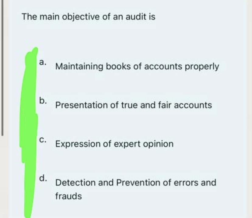 The main objective of an audit is
а.
Maintaining books of accounts properly
b.
Presentation of true and fair accounts
С.
Expression of expert opinion
d.
Detection and Prevention of errors and
frauds
