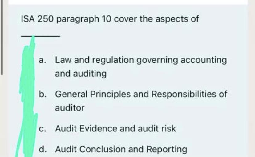ISA 250 paragraph 10 cover the aspects of
a. Law and regulation governing accounting
and auditing
b. General Principles and Responsibilities of
auditor
c. Audit Evidence and audit risk
d. Audit Conclusion and Reporting
